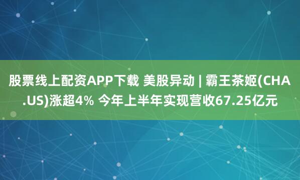 股票线上配资APP下载 美股异动 | 霸王茶姬(CHA.US)涨超4% 今年上半年实现营收67.25亿元