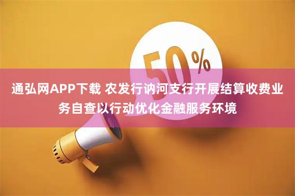 通弘网APP下载 农发行讷河支行开展结算收费业务自查以行动优化金融服务环境