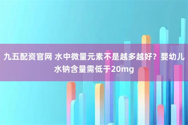 九五配资官网 水中微量元素不是越多越好？婴幼儿水钠含量需低于20mg