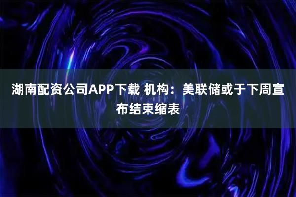 湖南配资公司APP下载 机构：美联储或于下周宣布结束缩表
