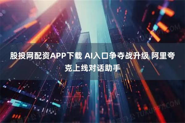 股投网配资APP下载 AI入口争夺战升级 阿里夸克上线对话助手