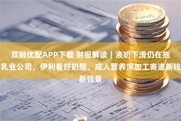 双融优配APP下载 财报解读｜液奶下滑仍在拖累乳业公司，伊利看好奶酪、成人营养深加工赛道新钱景