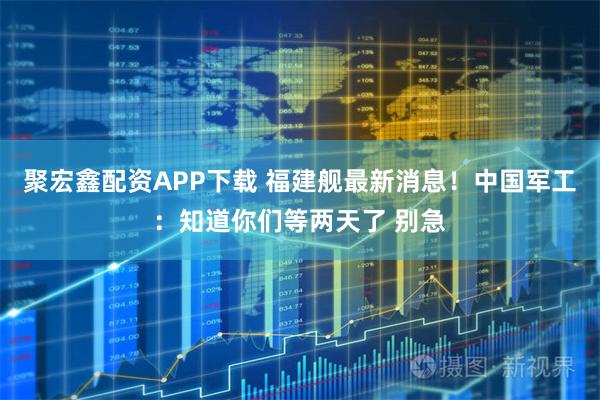 聚宏鑫配资APP下载 福建舰最新消息！中国军工：知道你们等两天了 别急