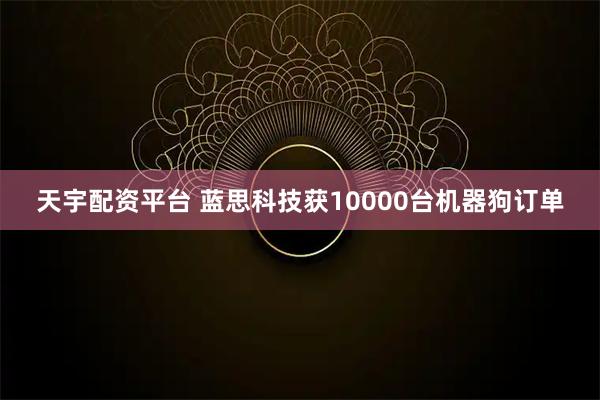 天宇配资平台 蓝思科技获10000台机器狗订单