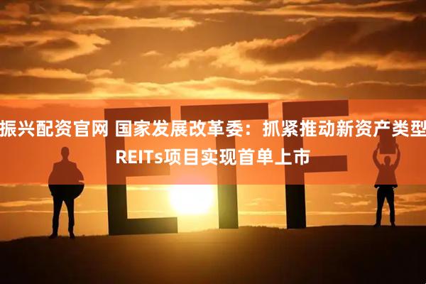 振兴配资官网 国家发展改革委：抓紧推动新资产类型REITs项目实现首单上市