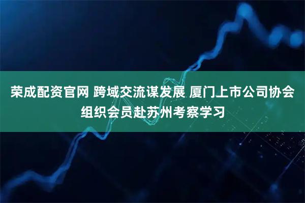 荣成配资官网 跨域交流谋发展 厦门上市公司协会组织会员赴苏州考察学习