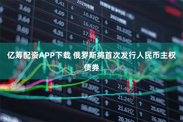 亿筹配资APP下载 俄罗斯将首次发行人民币主权债券