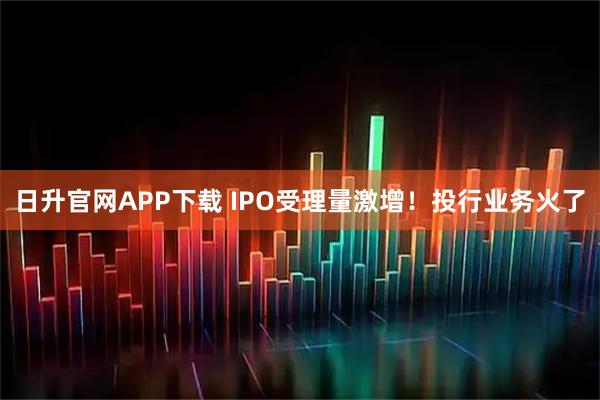 日升官网APP下载 IPO受理量激增!投行业务火了