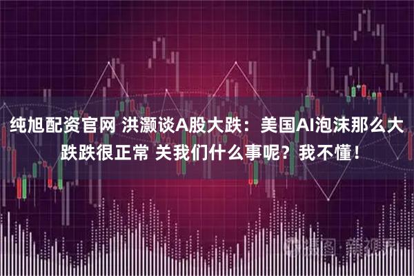 纯旭配资官网 洪灏谈A股大跌：美国AI泡沫那么大 跌跌很正常 关我们什么事呢？我不懂！