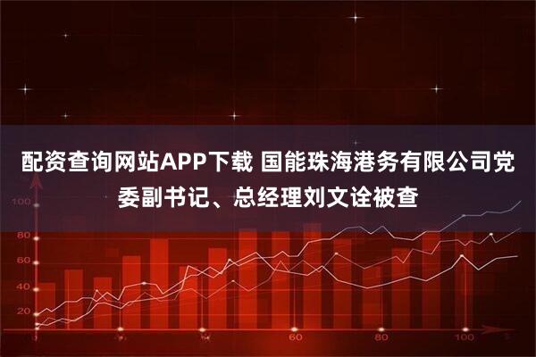 配资查询网站APP下载 国能珠海港务有限公司党委副书记、总经理刘文诠被查