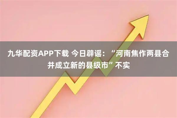 九华配资APP下载 今日辟谣:“河南焦作两县合并成立新的县级市”不实