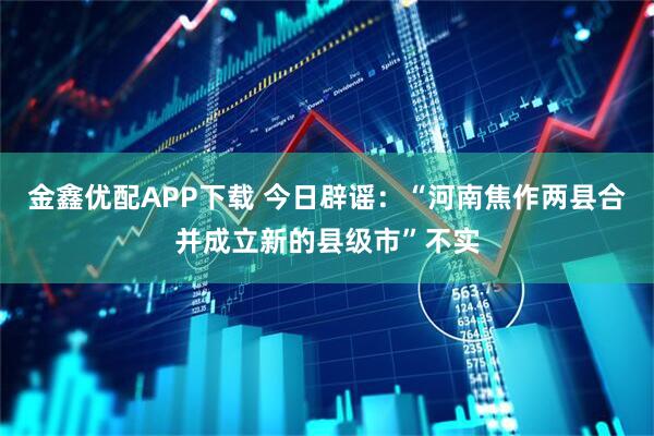 金鑫优配APP下载 今日辟谣：“河南焦作两县合并成立新的县级市”不实