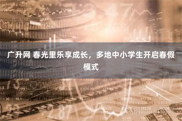 广升网 春光里乐享成长，多地中小学生开启春假模式