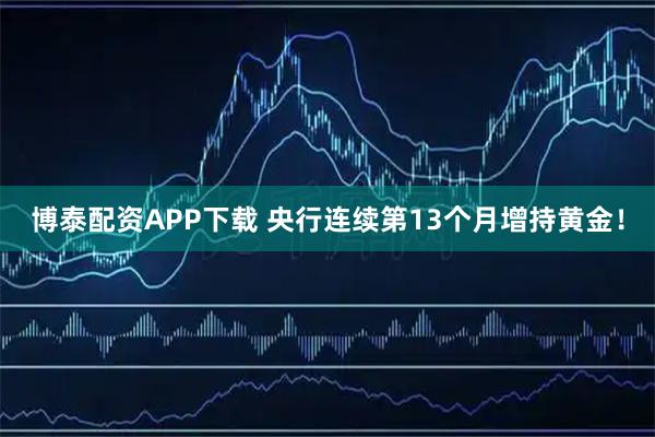 博泰配资APP下载 央行连续第13个月增持黄金！
