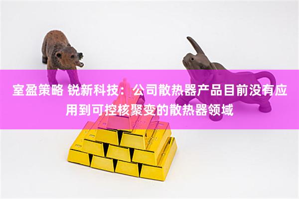 室盈策略 锐新科技：公司散热器产品目前没有应用到可控核聚变的散热器领域