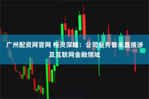 广州配资网官网 格灵深瞳：公司业务暂未直接涉及互联网金融领域