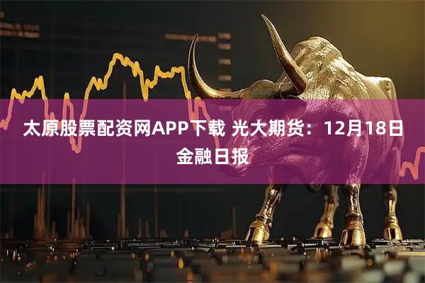 太原股票配资网APP下载 光大期货：12月18日金融日报
