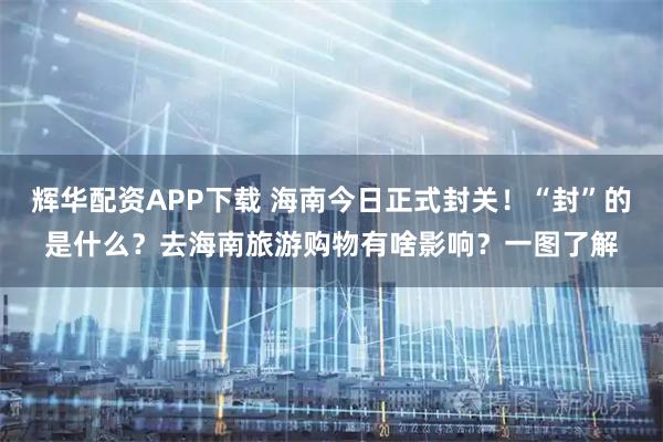 辉华配资APP下载 海南今日正式封关！“封”的是什么？去海南旅游购物有啥影响？一图了解