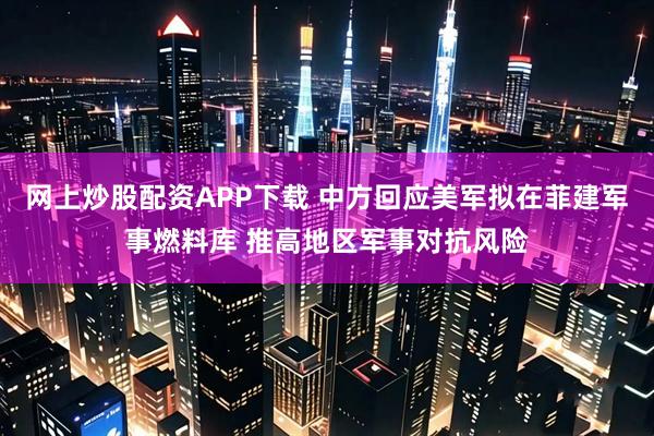 网上炒股配资APP下载 中方回应美军拟在菲建军事燃料库 推高地区军事对抗风险