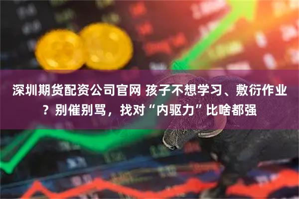深圳期货配资公司官网 孩子不想学习、敷衍作业？别催别骂，找对“内驱力”比啥都强