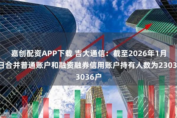 嘉创配资APP下载 吉大通信：截至2026年1月20日合并普通账户和融资融券信用账户持有人数为23036户