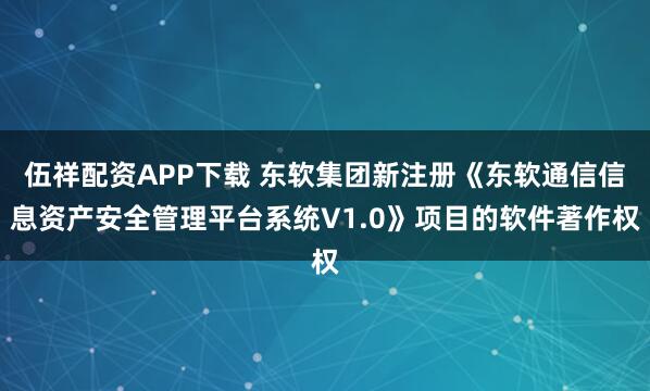 伍祥配资APP下载 东软集团新注册《东软通信信息资产安全管理平台系统V1.0》项目的软件著作权