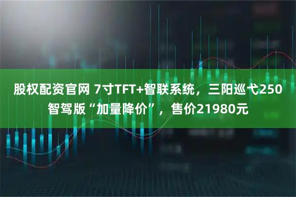 股权配资官网 7寸TFT+智联系统，三阳巡弋250智驾版“加量降价”，售价21980元