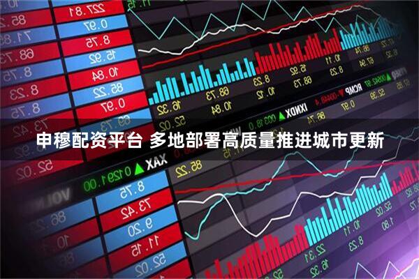 申穆配资平台 多地部署高质量推进城市更新