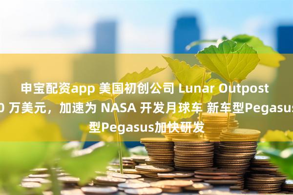 申宝配资app 美国初创公司 Lunar Outpost 融资 3000 万美元，加速为 NASA 开发月球车 新车型Pegasus加快研发