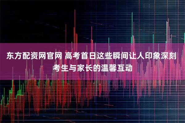 东方配资网官网 高考首日这些瞬间让人印象深刻 考生与家长的温馨互动