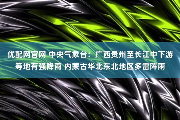 优配网官网 中央气象台：广西贵州至长江中下游等地有强降雨 内蒙古华北东北地区多雷阵雨