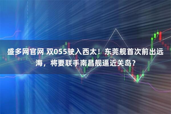 盛多网官网 双055驶入西太！东莞舰首次前出远海，将要联手南昌舰逼近关岛？