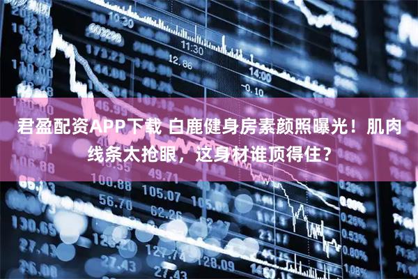 君盈配资APP下载 白鹿健身房素颜照曝光!肌肉线条太抢眼,这身材谁顶得住?